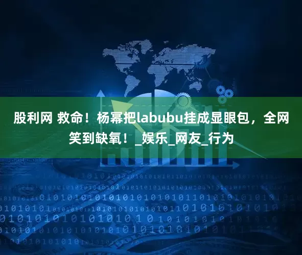 股利网 救命！杨幂把labubu挂成显眼包，全网笑到缺氧！_娱乐_网友_行为