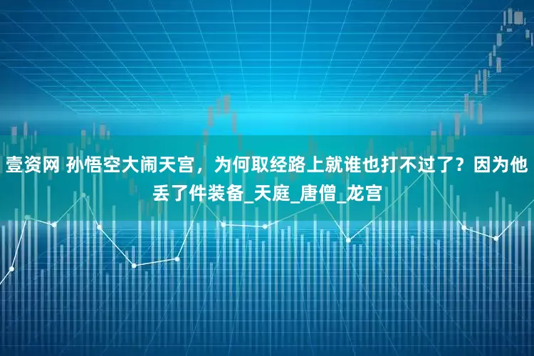 壹资网 孙悟空大闹天宫，为何取经路上就谁也打不过了？因为他丢了件装备_天庭_唐僧_龙宫