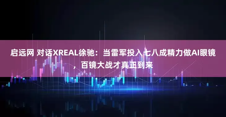 启远网 对话XREAL徐驰：当雷军投入七八成精力做AI眼镜，百镜大战才真正到来