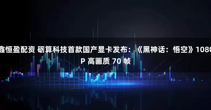 鑫恒盈配资 砺算科技首款国产显卡发布：《黑神话：悟空》1080P 高画质 70 帧