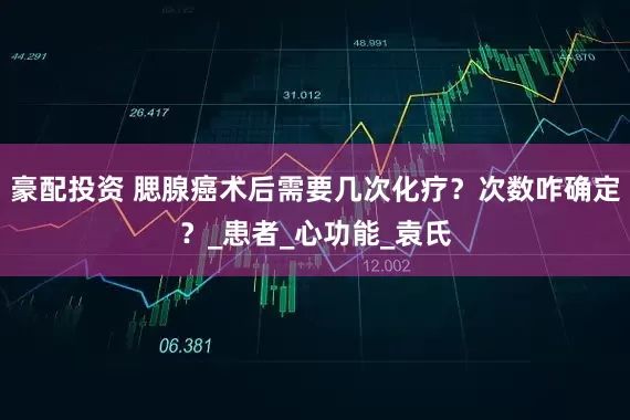 豪配投资 腮腺癌术后需要几次化疗？次数咋确定？_患者_心功能_袁氏