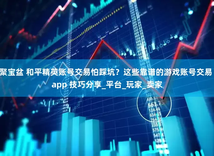 聚宝盆 和平精英账号交易怕踩坑？这些靠谱的游戏账号交易 app 技巧分享_平台_玩家_卖家
