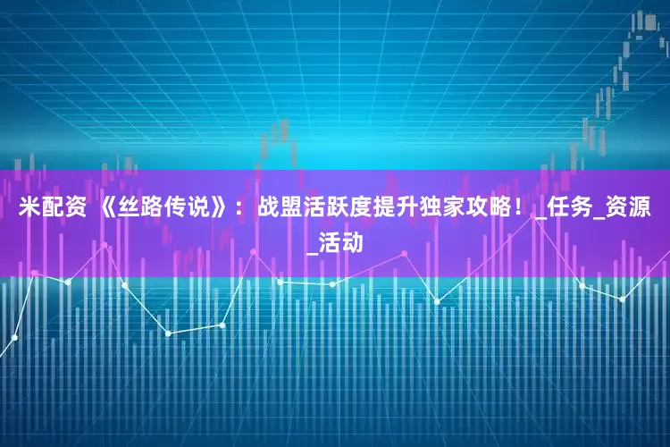 米配资 《丝路传说》：战盟活跃度提升独家攻略！_任务_资源_活动