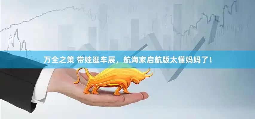 万全之策 带娃逛车展，航海家启航版太懂妈妈了！