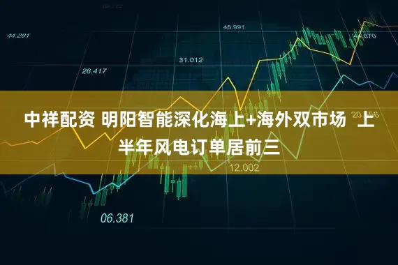 中祥配资 明阳智能深化海上+海外双市场  上半年风电订单居前三