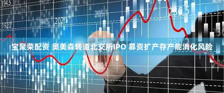 宝聚荣配资 奥美森转道北交所IPO 募资扩产存产能消化风险