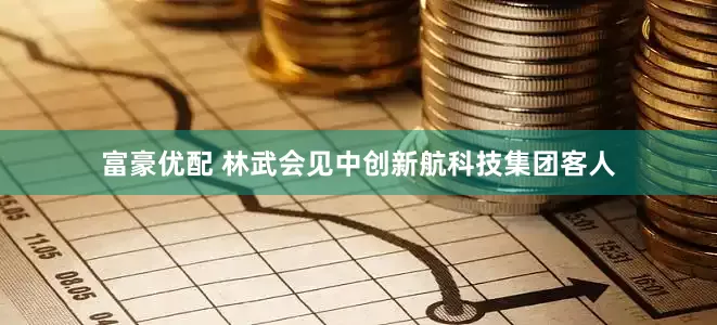 富豪优配 林武会见中创新航科技集团客人