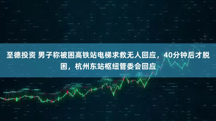 至德投资 男子称被困高铁站电梯求救无人回应，40分钟后才脱困，杭州东站枢纽管委会回应