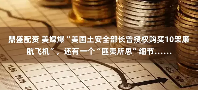 鼎盛配资 美媒爆“美国土安全部长曾授权购买10架廉航飞机”，还有一个“匪夷所思”细节……