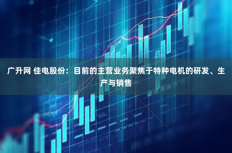 广升网 佳电股份：目前的主营业务聚焦于特种电机的研发、生产与销售