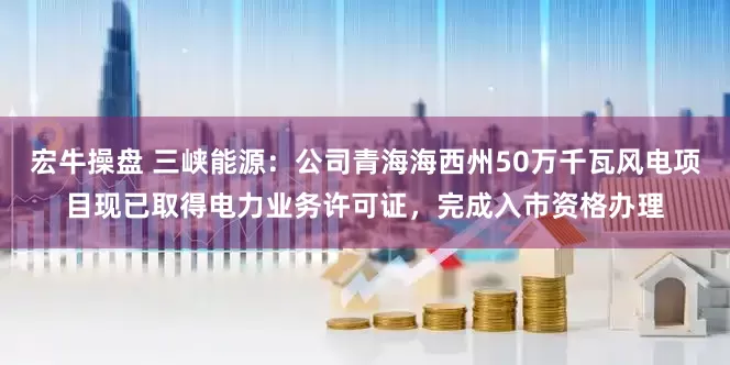 宏牛操盘 三峡能源：公司青海海西州50万千瓦风电项目现已取得电力业务许可证，完成入市资格办理
