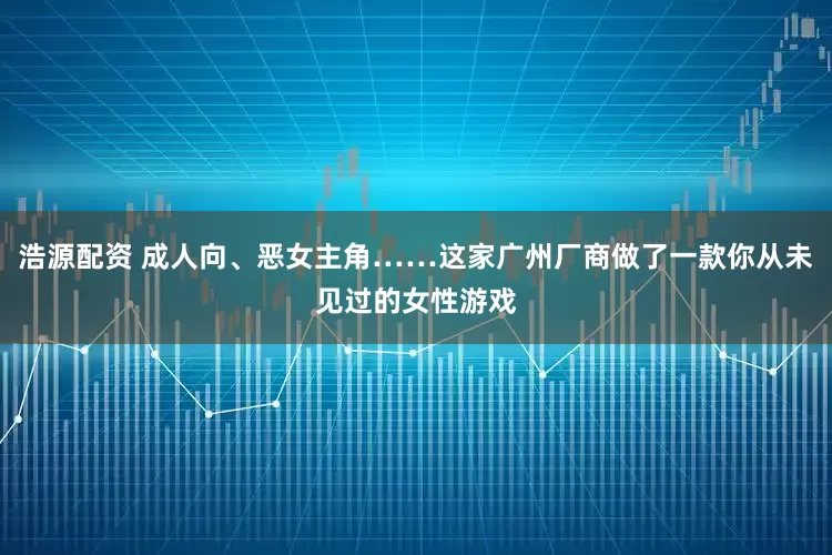 浩源配资 成人向、恶女主角……这家广州厂商做了一款你从未见过的女性游戏