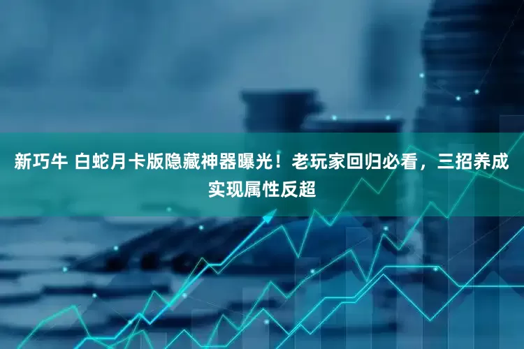 新巧牛 白蛇月卡版隐藏神器曝光！老玩家回归必看，三招养成实现属性反超