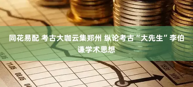 同花易配 考古大咖云集郑州 纵论考古“大先生”李伯谦学术思想
