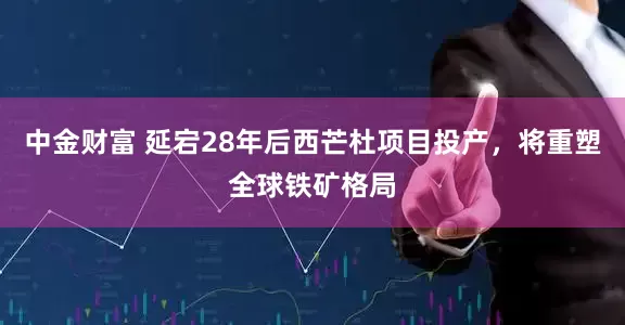 中金财富 延宕28年后西芒杜项目投产，将重塑全球铁矿格局