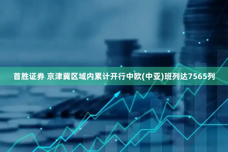首胜证券 京津冀区域内累计开行中欧(中亚)班列达7565列